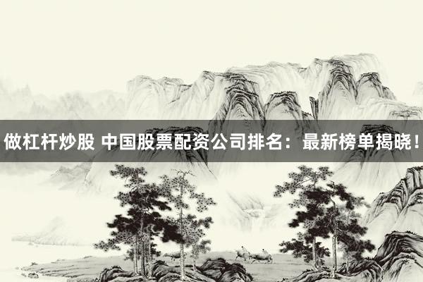 做杠杆炒股 中国股票配资公司排名：最新榜单揭晓！