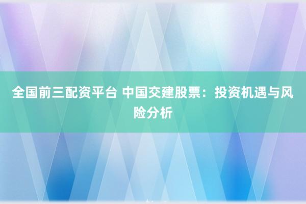 全国前三配资平台 中国交建股票：投资机遇与风险分析
