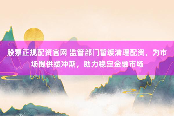 股票正规配资官网 监管部门暂缓清理配资，为市场提供缓冲期，助力稳定金融市场