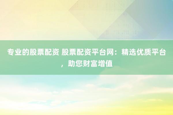 专业的股票配资 股票配资平台网：精选优质平台，助您财富增值