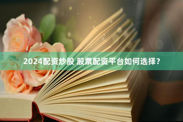 2024配资炒股 股票配资平台如何选择？