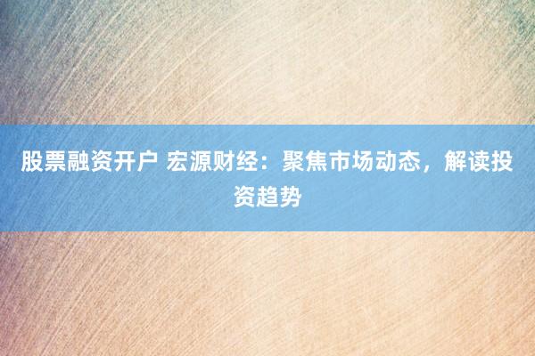 股票融资开户 宏源财经：聚焦市场动态，解读投资趋势