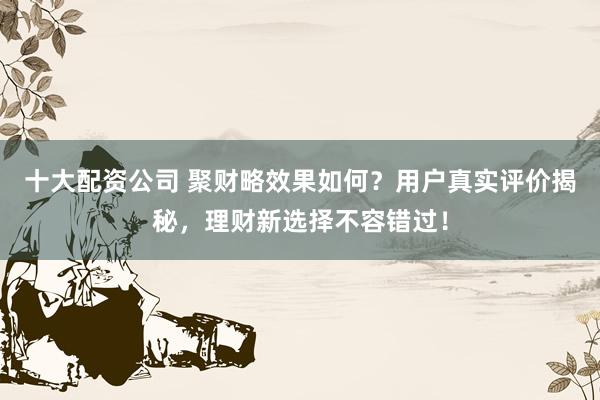十大配资公司 聚财略效果如何？用户真实评价揭秘，理财新选择不容错过！