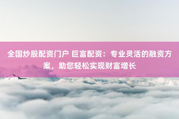 全国炒股配资门户 巨富配资：专业灵活的融资方案，助您轻松实现财富增长