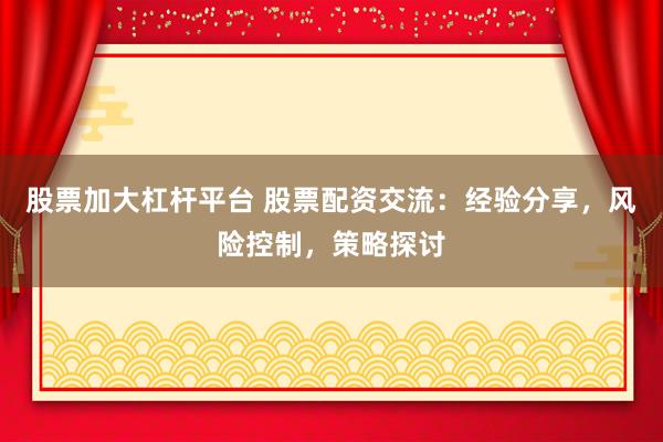 股票加大杠杆平台 股票配资交流：经验分享，风险控制，策略探讨