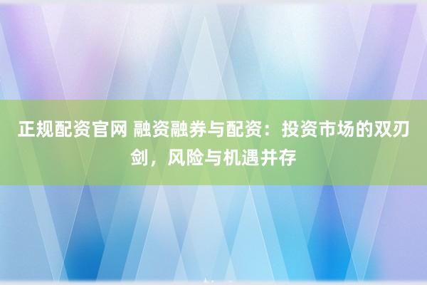 正规配资官网 融资融券与配资：投资市场的双刃剑，风险与机遇并存