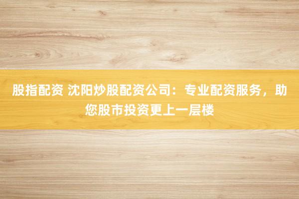 股指配资 沈阳炒股配资公司：专业配资服务，助您股市投资更上一层楼