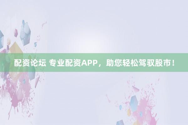 配资论坛 专业配资APP，助您轻松驾驭股市！