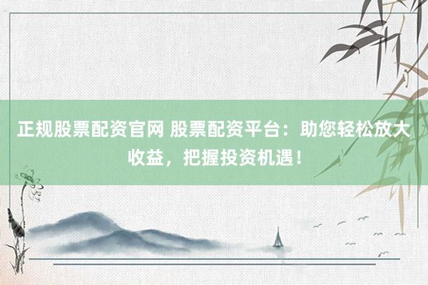 正规股票配资官网 股票配资平台：助您轻松放大收益，把握投资机遇！