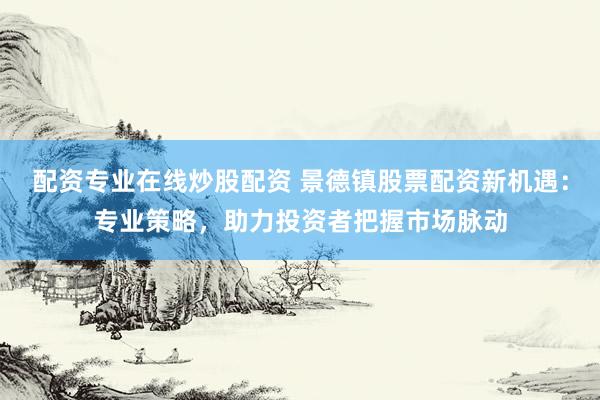配资专业在线炒股配资 景德镇股票配资新机遇：专业策略，助力投资者把握市场脉动