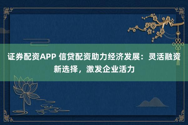证券配资APP 信贷配资助力经济发展：灵活融资新选择，激发企业活力