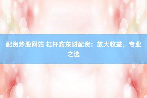 配资炒股网站 杠杆鑫东财配资：放大收益，专业之选
