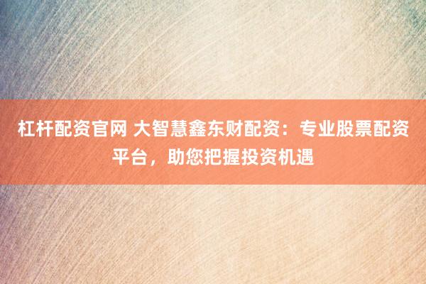 杠杆配资官网 大智慧鑫东财配资：专业股票配资平台，助您把握投资机遇