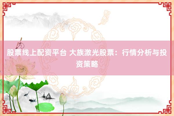 股票线上配资平台 大族激光股票：行情分析与投资策略