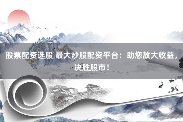 股票配资选股 最大炒股配资平台：助您放大收益，决胜股市！