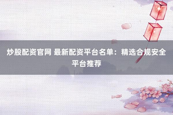 炒股配资官网 最新配资平台名单：精选合规安全平台推荐