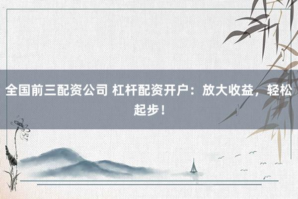 全国前三配资公司 杠杆配资开户：放大收益，轻松起步！