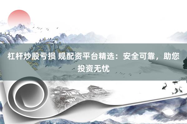 杠杆炒股亏损 规配资平台精选：安全可靠，助您投资无忧