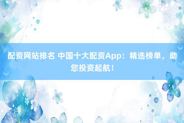 配资网站排名 中国十大配资App：精选榜单，助您投资起航！