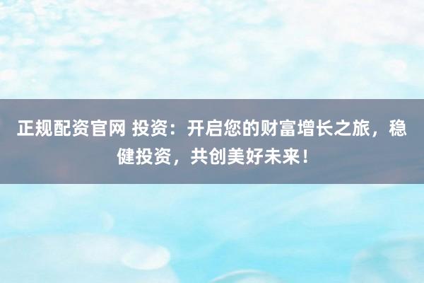 正规配资官网 投资：开启您的财富增长之旅，稳健投资，共创美好未来！