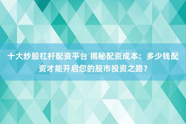 十大炒股杠杆配资平台 揭秘配资成本：多少钱配资才能开启您的股市投资之路？