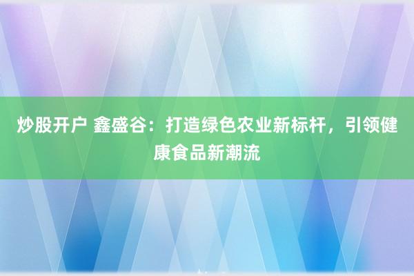 炒股开户 鑫盛谷：打造绿色农业新标杆，引领健康食品新潮流