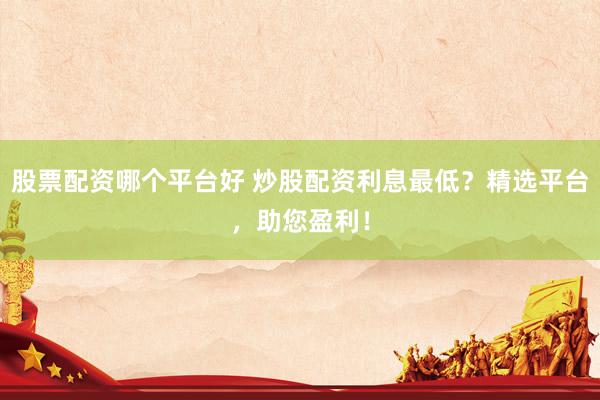 股票配资哪个平台好 炒股配资利息最低？精选平台，助您盈利！