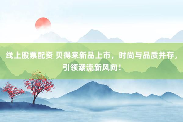 线上股票配资 贝得来新品上市，时尚与品质并存，引领潮流新风向！