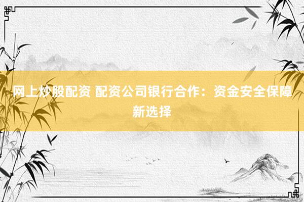 网上炒股配资 配资公司银行合作：资金安全保障新选择