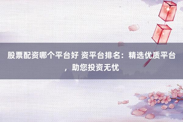 股票配资哪个平台好 资平台排名：精选优质平台，助您投资无忧