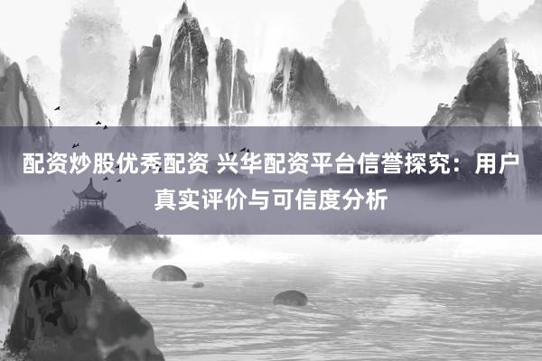 配资炒股优秀配资 兴华配资平台信誉探究：用户真实评价与可信度分析