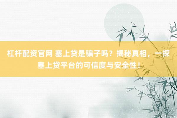 杠杆配资官网 塞上贷是骗子吗？揭秘真相，一探塞上贷平台的可信度与安全性！