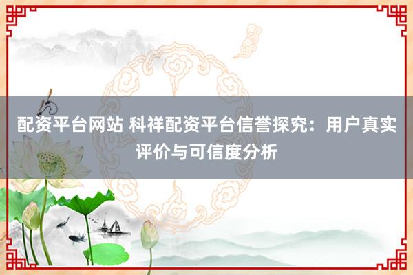 配资平台网站 科祥配资平台信誉探究：用户真实评价与可信度分析