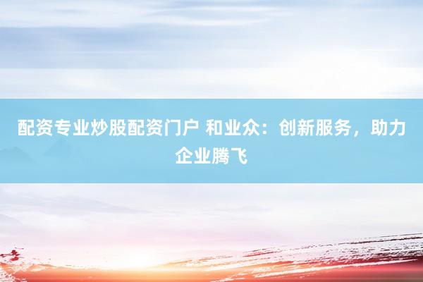 配资专业炒股配资门户 和业众：创新服务，助力企业腾飞