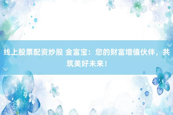 线上股票配资炒股 金富宝：您的财富增值伙伴，共筑美好未来！