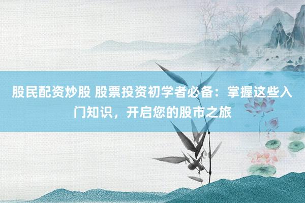 股民配资炒股 股票投资初学者必备：掌握这些入门知识，开启您的股市之旅