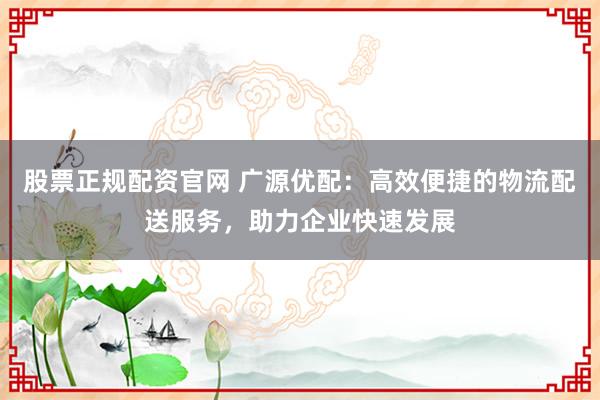 股票正规配资官网 广源优配：高效便捷的物流配送服务，助力企业快速发展