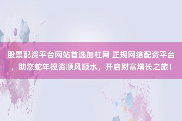 股票配资平台网站首选加杠网 正规网络配资平台，助您蛇年投资顺风顺水，开启财富增长之旅！