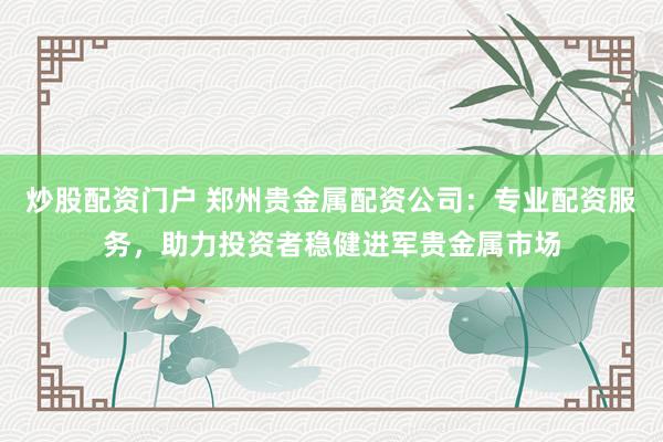 炒股配资门户 郑州贵金属配资公司：专业配资服务，助力投资者稳健进军贵金属市场