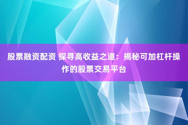 股票融资配资 探寻高收益之道：揭秘可加杠杆操作的股票交易平台