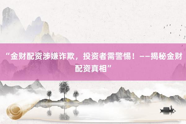 “金财配资涉嫌诈欺，投资者需警惕！——揭秘金财配资真相”