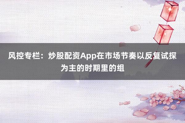 风控专栏：炒股配资App在市场节奏以反复试探为主的时期里的组