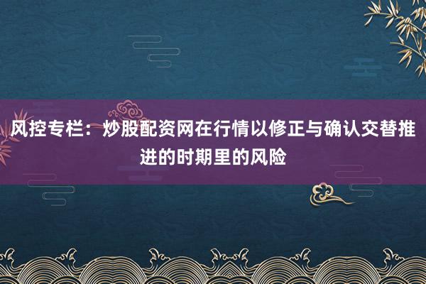 风控专栏：炒股配资网在行情以修正与确认交替推进的时期里的风险