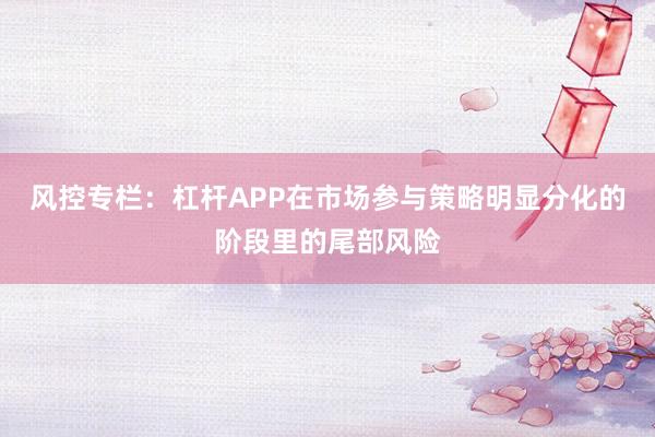风控专栏：杠杆APP在市场参与策略明显分化的阶段里的尾部风险