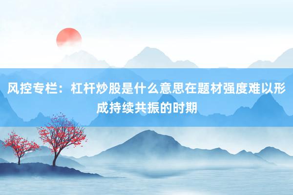 风控专栏：杠杆炒股是什么意思在题材强度难以形成持续共振的时期