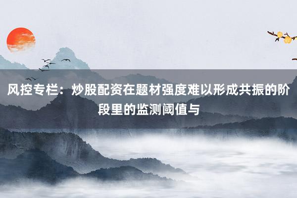 风控专栏：炒股配资在题材强度难以形成共振的阶段里的监测阈值与