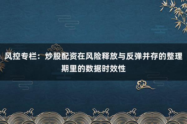 风控专栏：炒股配资在风险释放与反弹并存的整理期里的数据时效性