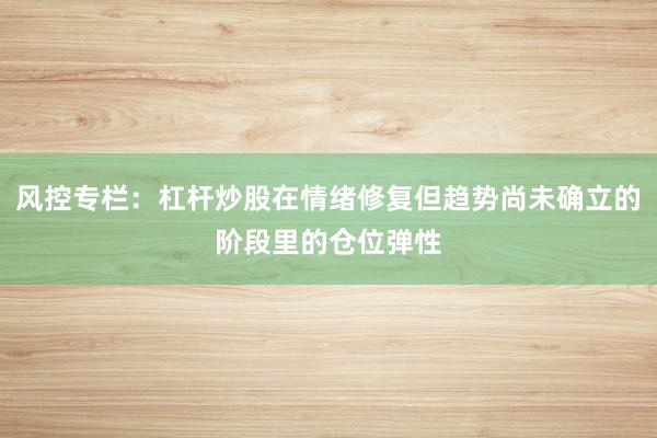 风控专栏：杠杆炒股在情绪修复但趋势尚未确立的阶段里的仓位弹性
