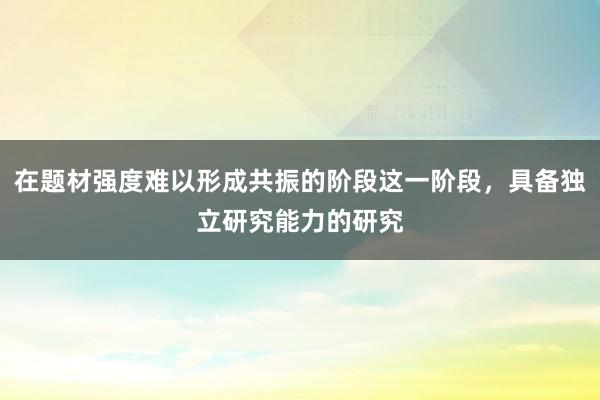 在题材强度难以形成共振的阶段这一阶段，具备独立研究能力的研究