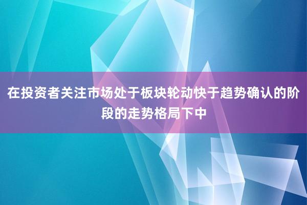 在投资者关注市场处于板块轮动快于趋势确认的阶段的走势格局下中